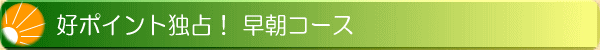 好ポイント独占! 早朝コース